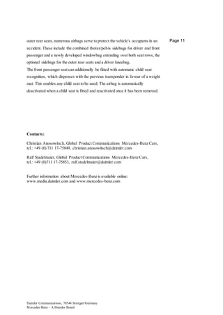 Daimler Communications, 70546 Stuttgart/Germany
Mercedes-Benz – A Daimler Brand
Page 11outer rear seats,numerous airbags serve to protect the vehicle's occupants in an
accident. These include the combined thorax/pelvis sidebags for driver and front
passenger and a newly developed windowbag extending over both seat rows, the
optional sidebags for the outer rear seats and a driver kneebag.
The front passenger seat can additionally be fitted with automatic child seat
recognition, which dispenses with the previous transponder in favour of a weight
mat. This enables any child seat to be used. The airbag is automatically
deactivated when a child seat is fitted and reactivated once it has been removed.
Contacts:
Christian Anosowitsch, Global Product Communications Mercedes-Benz Cars,
tel.: +49 (0) 711 17-75849, christian.anosowitsch@daimler.com
Ralf Stadelmaier, Global Product Communications Mercedes-Benz Cars,
tel.: +49 (0)711 17-75853, ralf.stadelmaier@daimler.com
Further information about Mercedes-Benz is available online:
www.media.daimler.com and www.mercedes-benz.com
 