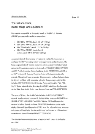 Daimler Communications, 70546 Stuttgart/Germany
Mercedes-Benz – A Daimler Brand
Page 12Mercedes-Benz GLC
The full spectrum:
model range and equipment
Four models are available at the market launch of the GLC, all featuring
4MATIC permanent all-wheel drive as standard:
 GLC 220 d 4MATIC, diesel, 125 kW (170 hp)
 GLC 250 d 4MATIC, diesel, 150 kW (204 hp)
 GLC 250 4MATIC, petrol, 155 kW (211 hp)
 GLC 350 e 4MATIC, plug-in hybrid,
system output 155+85 kW (235+320 hp)
An unprecedentedly diverse range of equipment enables GLC customers to
configure their SUV according to their own requirements and preferences. The
basic equipment already includes numerous details adopted from higher vehicle
categories. Pioneering assistance systems such as COLLISION PREVENTION
ASSIST PLUS,Crosswind Assist, Headlamp Assist, ATTENTION ASSIST or
an ESP®
system with Dynamic Cornering Assist all feature as standard, for
example. The optional latest-generation driver assistance package further reduces
the driver's workload while enhancing safety for the passengers,with facilities
including DISTRONIC PLUS with Steering Assist and Stop&Go Pilot, PRE-
SAFE®
Brake with pedestrian detection, BAS PLUS with Cross-Traffic Assist,
Active Blind Spot Assist, Active Lane Keeping Assist and PRE-SAFE®
PLUS.
The scope of delivery for the GLC also includes the DYNAMIC SELECT
dynamic handling control system with the five driving programs INDIVIDUAL,
SPORT,SPORT+,COMFORT and ECO. With the Off-Road Engineering
package including dynamic real-time COMAND visualisations on the media
display, Downhill Speed Regulation (DSR), up to five off-road driving programs,
underguard, off-road lights function and driving levels raised by +20 mm (steel
suspension) or up to +50 mm (AIR BODY CONTROL).
The customer has an extensive range of options when it comes to configuring
their GLC.
 