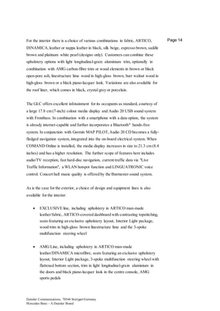 Daimler Communications, 70546 Stuttgart/Germany
Mercedes-Benz – A Daimler Brand
Page 14For the interior there is a choice of various combinations in fabric, ARTICO,
DINAMICA,leather or nappa leather in black, silk beige, espresso brown, saddle
brown and platinum white pearl (designo only). Customers can combine these
upholstery options with light longitudinal-grain aluminium trim, optionally in
combination with AMG carbon-fibre trim or wood elements in brown or black
open-pore ash, linestructure lime wood in high-gloss brown, burr walnut wood in
high-gloss brown or a black piano-lacquer look. Variations are also available for
the roof liner, which comes in black, crystal grey or porcelain.
The GLC offers excellent infotainment for its occupants as standard, courtesy of
a large 17.8 cm (7-inch) colour media display and Audio 20 USB sound system
with Frontbass. In combination with a smartphone with a data option, the system
is already internet-capable and further incorporates a Bluetooth®
hands-free
system. In conjunction with Garmin MAP PILOT,Audio 20 CD becomes a fully-
fledged navigation system, integrated into the on-board electrical system. When
COMAND Online is installed, the media display increases in size to 21.3 cm (8.4
inches) and has a higher resolution. The further scope of features here includes
audio/TV reception, fast hard-disc navigation, current traffic data via "Live
Traffic Information", a WLAN hotspot function and LINGUATRONIC voice
control. Concert hall music quality is offered by the Burmester sound system.
As is the case for the exterior, a choice of design and equipment lines is also
available for the interior:
 EXCLUSIVE line, including upholstery in ARTICO man-made
leather/fabric, ARTICO-covered dashboard with contrasting topstitching,
seats featuring an exclusive upholstery layout, Interior Light package,
wood trim in high-gloss brown linestructure lime and the 3-spoke
multifunction steering wheel
 AMG Line, including upholstery in ARTICO man-made
leather/DINAMICA microfibre, seats featuring an exclusive upholstery
layout, Interior Light package, 3-spoke multifunction steering wheel with
flattened bottom section, trim in light longitudinal-grain aluminium in
the doors and black piano-lacquer look in the centre console, AMG
sports pedals
 