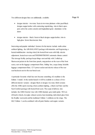 Daimler Communications, 70546 Stuttgart/Germany
Mercedes-Benz – A Daimler Brand
Page 16Two different designo lines are additionally available:
 designo interior - two-tone: Seats in two-tone platinum white pearl/black
designo nappa leather with contrasting topstitching, trim in black open-
pore ash in the centre console and longitudinal-grain aluminium in the
doors
 designo interior - black: Seats in black designo nappa leather, trim in
high-gloss brown linestructure lime
Interesting and popular individual features for the interior include multi-colour
ambient lighting, the AIR-BALANCE package with ionisation and fragrancing, a
heated multifunction steering wheel, the heated front seats with fully electric
adjustment, heated rear seats and THERMOTRONIC automatic climate control.
The stowage facility package keeps things neat and tidy with 2 rolled-up
fluorescent jackets in the front door panels, map pockets on the rears of the front
seats,a net on the luggage compartment floor, folding box, cargo clamp, lockable
luggage compartment floor, 12 V power socket and electric release of the rear
seat backrests next to the rear bench seat.
A particular favourite which has now become something of a tradition is the
Edition 1 model. At the market launch it will be available in a choice of two
different interior variants - designo black or designo two-tone. Both versions
offer the AMG sports steering wheel, ambient lighting, a black roof liner and the
Seat Comfort package with heated front seats. The scope of delivery also
includes the AMG Exterior Line with AMG titanium grey multi-spoke 50.8 cm
(20-inch) wheels, two-pipe exhaust system, heat-insulating dark-tinted glass from
the B-pillar rearwards and the traditional Edition 1 emblems on the wings. The
GLC Edition 1 can be combined with all paint finishes and engine variants.
 