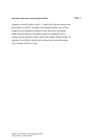 Daimler Communications, 70546 Stuttgart/Germany
Mercedes-Benz – A Daimler Brand
Page 17Mercedes connect me: your personal assistant
Following on from the models of the C-, E- and S-Class, Mercedes connect me is
also available for the GLC. In addition to the standard functions such as eCall,
accident recovery,breakdown assistance or after-sales service,the Remote
Online app offers numerous convenience features via smartphone, such as
tracking to locate the parked vehicle, control of the auxiliary heating, locking and
unlocking of the vehicle or the retrieval of various items of status information,
such as mileage, fuel level or range.
 