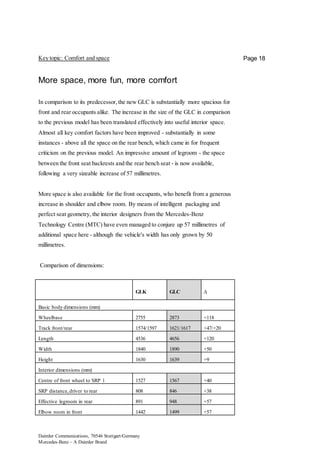Daimler Communications, 70546 Stuttgart/Germany
Mercedes-Benz – A Daimler Brand
Page 18Key topic: Comfort and space
More space, more fun, more comfort
In comparison to its predecessor,the new GLC is substantially more spacious for
front and rear occupants alike. The increase in the size of the GLC in comparison
to the previous model has been translated effectively into useful interior space.
Almost all key comfort factors have been improved - substantially in some
instances - above all the space on the rear bench, which came in for frequent
criticism on the previous model. An impressive amount of legroom - the space
between the front seat backrests and the rear bench seat - is now available,
following a very sizeable increase of 57 millimetres.
More space is also available for the front occupants, who benefit from a generous
increase in shoulder and elbow room. By means of intelligent packaging and
perfect seat geometry, the interior designers from the Mercedes-Benz
Technology Centre (MTC) have even managed to conjure up 57 millimetres of
additional space here - although the vehicle's width has only grown by 50
millimetres.
Comparison of dimensions:
GLK GLC ∆
Basic body dimensions (mm)
Wheelbase 2755 2873 +118
Track front/rear 1574/1597 1621/1617 +47/+20
Length 4536 4656 +120
Width 1840 1890 +50
Height 1630 1639 +9
Interior dimensions (mm)
Centre of front wheel to SRP 1 1527 1567 +40
SRP distance,driver to rear 808 846 +38
Effective legroom in rear 891 948 +57
Elbow room in front 1442 1499 +57
 