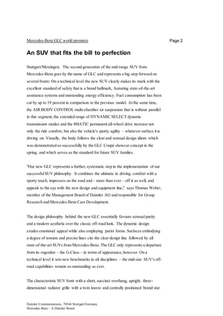 Daimler Communications, 70546 Stuttgart/Germany
Mercedes-Benz – A Daimler Brand
Page 2Mercedes-Benz GLC world premiere
An SUV that fits the bill to perfection
Stuttgart/Metzingen. The second generation of the mid-range SUV from
Mercedes-Benz goes by the name of GLC and represents a big step forward on
severalfronts: On a technical level the new SUV clearly makes its mark with the
excellent standard of safety that is a brand hallmark, featuring state-of-the-art
assistance systems and outstanding energy efficiency. Fuel consumption has been
cut by up to 19 percent in comparison to the previous model. At the same time,
the AIR BODY CONTROL multi-chamber air suspension that is without parallel
in this segment, the extended range of DYNAMIC SELECT dynamic
transmission modes and the 4MATIC permanent all-wheel drive increase not
only the ride comfort, but also the vehicle's sporty agility – whatever surface it is
driving on. Visually, the body follows the clear and sensual design idiom which
was demonstrated so successfully by the GLC Coupé showcar concept in the
spring, and which serves as the standard for future SUV families.
"Our new GLC represents a further,systematic step in the implementation of our
successfulSUV philosophy. It combines the ultimate in driving comfort with a
sporty touch, impresses on the road and – more than ever – off it as well, and
appeals to the eye with the new design and equipment line," says Thomas Weber,
member of the Management Board of Daimler AG and responsible for Group
Research and Mercedes-Benz Cars Development.
The design philosophy behind the new GLC essentially favours sensual purity
and a modern aesthetic over the classic off-road look. The dynamic design
exudes emotional appeal while also employing purist forms. Surfaces embodying
a degree of tension and precise lines cite the clear design line followed by all
state-of-the-art SUVs from Mercedes-Benz. The GLC only represents a departure
from its rogenitor – the G-Class – in terms of appearance,however. On a
technical level it sets new benchmarks in all disciplines – the mid-size SUV's off-
road capabilities remain as outstanding as ever.
The characteristic SUV front with a short, succinct overhang, upright, three-
dimensional radiator grille with a twin louvre and centrally positioned brand star
 