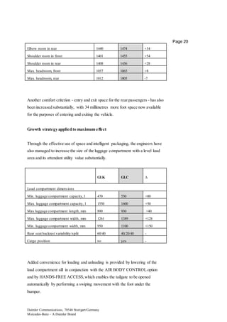 Daimler Communications, 70546 Stuttgart/Germany
Mercedes-Benz – A Daimler Brand
Page 20
Elbow room in rear 1440 1474 +34
Shoulder room in front 1401 1455 +54
Shoulder room in rear 1408 1436 +28
Max. headroom, front 1057 1065 +8
Max. headroom, rear 1012 1005 -7
Another comfort criterion - entry and exit space for the rear passengers - has also
been increased substantially, with 34 millimetres more foot space now available
for the purposes of entering and exiting the vehicle.
Growth strategy applied to maximum effect
Through the effective use of space and intelligent packaging, the engineers have
also managed to increase the size of the luggage compartment with a level load
area and its attendant utility value substantially.
GLK GLC ∆
Load compartment dimensions
Min. luggage compartment capacity, l 470 550 +80
Max. luggage compartment capacity, l 1550 1600 +50
Max luggage compartment length, mm 890 930 +40
Max. luggage compartment width, mm 1261 1389 +128
Min. luggage compartment width, mm 950 1100 +150
Rear seat backrest variability/split 60/40 40/20/40 -
Cargo position no yes -
Added convenience for loading and unloading is provided by lowering of the
load compartment sill in conjunction with the AIR BODY CONTROL option
and by HANDS-FREE ACCESS,which enables the tailgate to be opened
automatically by performing a swiping movement with the foot under the
bumper.
 