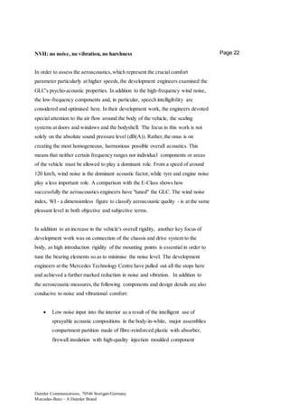 Daimler Communications, 70546 Stuttgart/Germany
Mercedes-Benz – A Daimler Brand
Page 22NVH: no noise, no vibration, no harshness
In order to assess the aeroacoustics,which represent the crucial comfort
parameter particularly at higher speeds,the development engineers examined the
GLC's psycho-acoustic properties. In addition to the high-frequency wind noise,
the low-frequency components and, in particular, speech intelligibility are
considered and optimised here. In their development work, the engineers devoted
special attention to the air flow around the body of the vehicle, the sealing
systems at doors and windows and the bodyshell. The focus in this work is not
solely on the absolute sound pressure level (dB(A)). Rather,the onus is on
creating the most homogeneous, harmonious possible overall acoustics. This
means that neither certain frequency ranges nor individual components or areas
of the vehicle must be allowed to play a dominant role. From a speed of around
120 km/h, wind noise is the dominant acoustic factor,while tyre and engine noise
play a less important role. A comparison with the E-Class shows how
successfully the aeroacoustics engineers have "tuned" the GLC. The wind noise
index, WI - a dimensionless figure to classify aeroacoustic quality - is at the same
pleasant level in both objective and subjective terms.
In addition to an increase in the vehicle's overall rigidity, another key focus of
development work was on connection of the chassis and drive system to the
body, as high introduction rigidity of the mounting points is essential in order to
tune the bearing elements so as to minimise the noise level. The development
engineers at the Mercedes Technology Centre have pulled out all the stops here
and achieved a further marked reduction in noise and vibration. In addition to
the aeroacoustic measures,the following components and design details are also
conducive to noise and vibrational comfort:
 Low noise input into the interior as a result of the intelligent use of
sprayable acoustic compositions in the body-in-white, major assemblies
compartment partition made of fibre-reinforced plastic with absorber,
firewall insulation with high-quality injection moulded component
 