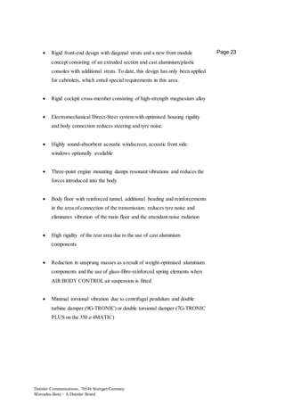 Daimler Communications, 70546 Stuttgart/Germany
Mercedes-Benz – A Daimler Brand
Page 23 Rigid front-end design with diagonal struts and a new front module
concept consisting of an extruded section and cast aluminium/plastic
consoles with additional struts. To date, this design has only been applied
for cabriolets, which entail special requirements in this area.
 Rigid cockpit cross-member consisting of high-strength magnesium alloy
 Electromechanical Direct-Steer system with optimised housing rigidity
and body connection reduces steering and tyre noise.
 Highly sound-absorbent acoustic windscreen, acoustic front side
windows optionally available
 Three-point engine mounting damps resonant vibrations and reduces the
forces introduced into the body
 Body floor with reinforced tunnel, additional beading and reinforcements
in the area of connection of the transmission; reduces tyre noise and
eliminates vibration of the main floor and the attendant noise radiation
 High rigidity of the rear area due to the use of cast aluminium
components
 Reduction in unsprung masses as a result of weight-optimised aluminium
components and the use of glass-fibre-reinforced spring elements when
AIR BODY CONTROL air suspension is fitted
 Minimal torsional vibration due to centrifugal pendulum and double
turbine damper (9G-TRONIC) or double torsional damper (7G-TRONIC
PLUS on the 350 e 4MATIC)
 
