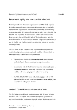 Daimler Communications, 70546 Stuttgart/Germany
Mercedes-Benz – A Daimler Brand
Page 24Key topic: Driving enjoyment, on- and off-road
Dynamism, agility and ride comfort à la carte
Featuring a totally new chassis and suspension, the new GLC clearly surpasses
its predecessor's performance. Numerous design measures have led to a further
improvement in suspension and ride comfort accompanied by excellent driving
dynamics and agility. Key measures here include the switch from a three-link to a
four-link front suspension, the increased track width at front and rear and the
larger tyre sizes of up to 50.8 cm (20 inches). The elastokinematics have also
been optimised and the use of numerous aluminium components on the front axle
and the five-link rear axle has resulted in weight savings while at the same time
enhancing stability.
The GLC offers an AGILITY CONTROL suspension with steelsprings and
variable damping system as standard, optionally available with an emphasis on
sporty performance, comfort or off-road performance:
 The base version features the comfort suspension,an accomplished
synthesis of sporty directness and superior suspension comfort
 In combination with the AMG Exterior Line or as an individual option, a
sports suspension based on the AGILITY CONTROL suspension is
available, with harder springing and a reduced roll tendency
 The GLC 350 e 4MATIC model and vehicles equipped with the Off-
Road Engineering package feature a 20 millimetre higher driving level
as standard for added ground clearance.
AIR BODYCONTROL with ADS Plus: innovative air travel
The GLC is the sole model in this market segment to offer the option of fitting
the chassis with a full-support multi-chamber air suspension system and the
electronically controlled, continuously adjustable adaptive damping system ADS
 