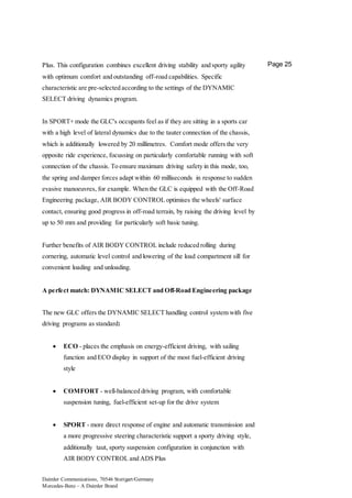 Daimler Communications, 70546 Stuttgart/Germany
Mercedes-Benz – A Daimler Brand
Page 25Plus. This configuration combines excellent driving stability and sporty agility
with optimum comfort and outstanding off-road capabilities. Specific
characteristic are pre-selected according to the settings of the DYNAMIC
SELECT driving dynamics program.
In SPORT+ mode the GLC's occupants feel as if they are sitting in a sports car
with a high level of lateral dynamics due to the tauter connection of the chassis,
which is additionally lowered by 20 millimetres. Comfort mode offers the very
opposite ride experience, focussing on particularly comfortable running with soft
connection of the chassis. To ensure maximum driving safety in this mode, too,
the spring and damper forces adapt within 60 milliseconds in response to sudden
evasive manoeuvres, for example. When the GLC is equipped with the Off-Road
Engineering package, AIR BODY CONTROL optimises the wheels' surface
contact, ensuring good progress in off-road terrain, by raising the driving level by
up to 50 mm and providing for particularly soft basic tuning.
Further benefits of AIR BODY CONTROL include reduced rolling during
cornering, automatic level control and lowering of the load compartment sill for
convenient loading and unloading.
A perfect match: DYNAMIC SELECT and Off-Road Engineering package
The new GLC offers the DYNAMIC SELECT handling control system with five
driving programs as standard:
 ECO - places the emphasis on energy-efficient driving, with sailing
function and ECO display in support of the most fuel-efficient driving
style
 COMFORT - well-balanced driving program, with comfortable
suspension tuning, fuel-efficient set-up for the drive system
 SPORT - more direct response of engine and automatic transmission and
a more progressive steering characteristic support a sporty driving style,
additionally taut, sporty suspension configuration in conjunction with
AIR BODY CONTROL and ADS Plus
 