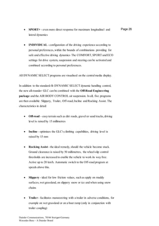 Daimler Communications, 70546 Stuttgart/Germany
Mercedes-Benz – A Daimler Brand
Page 26 SPORT+ - even more direct response for maximum longitudinal and
lateral dynamics
 INDIVIDUAL - configuration of the driving experience according to
personal preferences,within the bounds of combinations providing for
safe and effective driving dynamics The COMFORT,SPORT and ECO
settings for drive system, suspension and steering can be activated and
combined according to personal preferences.
All DYNAMIC SELECT programs are visualised on the centralmedia display.
In addition to the standard-fit DYNAMIC SELECT dynamic handling control,
the new all-rounder GLC can be combined with the Off-Road Engineering
package and the AIR BODY CONTROL air suspension. In all, five programs
are then available: Slippery, Trailer, Off-road,Incline and Rocking Assist. The
characteristics in detail:
 Off-road - easy terrain such as dirt roads, gravel or sand tracks,driving
level is raised by 15 millimetres
 Incline - optimises the GLC's climbing capabilities, driving level is
raised by 15 mm
 Rocking Assist - the ideal remedy, should the vehicle become stuck.
Ground clearance is raised by 50 millimetres, the wheel-slip control
thresholds are increased to enable the vehicle to work its way free.
Active up to 20 km/h. Automatic switch to the Off-road program at
speeds above this.
 Slippery - ideal for low friction values, such as apply on muddy
surfaces,wet grassland, on slippery snow or ice and when using snow
chains
 Trailer - facilitates manoeuvring with a trailer in adverse conditions, for
example on wet grassland or on a boat ramp (only in conjunction with
trailer coupling)
 