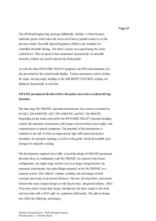 Daimler Communications, 70546 Stuttgart/Germany
Mercedes-Benz – A Daimler Brand
Page 27
The Off-Road Engineering package additionally includes a robust Gemtex
underride guard, which takes the stress out of heavy ground contact as on the
previous model. Downhill Speed Regulation (DSR) is also included for
controlled downhill driving. The driver can pre-set a speed using the cruise
control lever. This set speed is then maintained automatically on downhill
stretches,without any need to operate the brake pedal.
As with the other DYNAMIC SELECT programs, the Off-road animations are
also presented on the central media display. Various parameters,such as incline,
tilt angle, steering angle, heading or the AIR BODY CONTROL settings,are
displayed dynamically in real time.
4MATIC permanent all-wheel drive:the prime mover for excellent driving
dynamics
The nine-stage 9G-TRONIC automatic transmission also comes as standard on
the GLC 220 d 4MATIC, GLC 250 d 4MATIC and GLC 250 4MATIC.
Depending on the mode selected for the DYNAMIC SELECT dynamic handling
control, the automatic transmission with torque converter boasts great agility and
responsiveness or poised composure. The potential of the transmission is
exploited to the full. It offers an impressively high shift speed and perfect
transitions for energetic sprinting as well as with gentle, barely perceptible gear
changes for enjoyable cruising.
The development engineers have fully revised the design of 4MATIC permanent
all-wheel drive in combination with 9G-TRONIC. In contrast to the former
configuration, the single-stage transfer case is no longer integrated into the
automatic transmission, but rather flange-mounted on the 9G-TRONIC as a
separate system. This "add-on" solution combines the advantages of both
concepts and results in increased efficiency. The new all-wheel-drive powertrain
features the same compact design as with the previous, integrated solution, offers
50 newton metres of pre-lock torque and allocates the drive torque to the front
and rear axles with a 45:55 split via a planetary differential. The add-on design
also offers the following advantages:
 