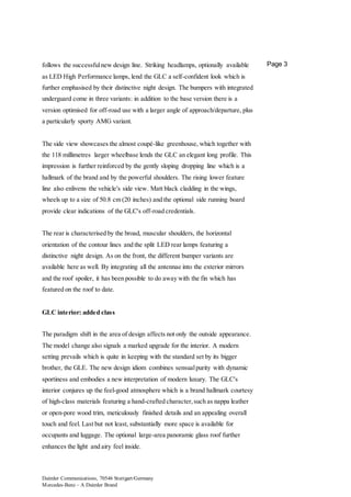 Daimler Communications, 70546 Stuttgart/Germany
Mercedes-Benz – A Daimler Brand
Page 3follows the successfulnew design line. Striking headlamps, optionally available
as LED High Performance lamps, lend the GLC a self-confident look which is
further emphasised by their distinctive night design. The bumpers with integrated
underguard come in three variants: in addition to the base version there is a
version optimised for off-road use with a larger angle of approach/departure, plus
a particularly sporty AMG variant.
The side view showcases the almost coupé-like greenhouse, which together with
the 118 millimetres larger wheelbase lends the GLC an elegant long profile. This
impression is further reinforced by the gently sloping dropping line which is a
hallmark of the brand and by the powerful shoulders. The rising lower feature
line also enlivens the vehicle's side view. Matt black cladding in the wings,
wheels up to a size of 50.8 cm (20 inches) and the optional side running board
provide clear indications of the GLC's off-road credentials.
The rear is characterised by the broad, muscular shoulders, the horizontal
orientation of the contour lines and the split LED rear lamps featuring a
distinctive night design. As on the front, the different bumper variants are
available here as well. By integrating all the antennae into the exterior mirrors
and the roof spoiler, it has been possible to do away with the fin which has
featured on the roof to date.
GLC interior: added class
The paradigm shift in the area of design affects not only the outside appearance.
The model change also signals a marked upgrade for the interior. A modern
setting prevails which is quite in keeping with the standard set by its bigger
brother, the GLE. The new design idiom combines sensualpurity with dynamic
sportiness and embodies a new interpretation of modern luxury. The GLC's
interior conjures up the feel-good atmosphere which is a brand hallmark courtesy
of high-class materials featuring a hand-crafted character,such as nappa leather
or open-pore wood trim, meticulously finished details and an appealing overall
touch and feel. Last but not least, substantially more space is available for
occupants and luggage. The optional large-area panoramic glass roof further
enhances the light and airy feel inside.
 
