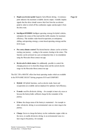 Daimler Communications, 70546 Stuttgart/Germany
Mercedes-Benz – A Daimler Brand
Page 32 Haptic accelerator pedal:Supports fuel-efficient driving. A resistance
point indicates the maximum available electric output. A double impulse
signals that the driver should remove their foot from the accelerator
pedal in order to switch off the combustion engine and decouple it from
the drive train.
 Intelligent HYBRID:Intelligent operating strategy for hybrid vehicles,
anticipates the course of the road and the traffic situation for maximum
efficiency. This includes radar-based recuperation, an anticipatory
shifting and operating strategy, a route-based operating strategy and the
ECO Assist.
 Pre-entry climate control:The desired interior climate can be set before
starting your journey – cooling in the summer, heating in the winter. This
function can be activated via a pre-set departure time or via smartphone
using the Mercedes-Benz connect me app.
 Retrieval ofvehicle status:It is additionally possible to control the
charging process or to check the charge status and the current electric
range via the Mercedes-Benz connect me app
The GLC 350 e 4MATIC offers four basic operating modes which are available
in the DYNAMIC SELECT driving programs ECO and COMFORT:
 Hybrid: All hybrid functions, such as electric mode, boost and
recuperation are available and are deployed for optimum fuel efficiency.
 E-mode:used for all-electric driving – for example in inner-city areas or
because the battery holds sufficient charge for the remainder of the
journey.
 E-Save:the charge status of the battery is maintained – for example to
allow all-electric driving in an environmental zone at a later stage in the
journey.
 Charge:Serves to charge the battery via the combustion engine while on
the move, to enable all-electric driving in an environmental zone at a
later stage in the journey, for example.
 