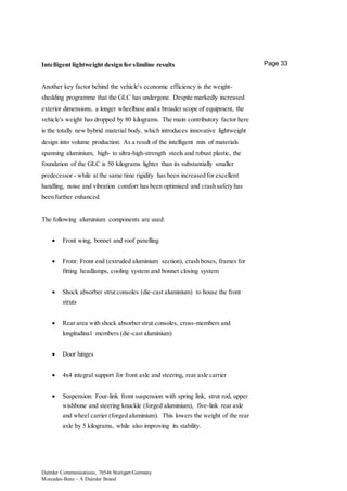 Daimler Communications, 70546 Stuttgart/Germany
Mercedes-Benz – A Daimler Brand
Page 33Intelligent lightweight design for slimline results
Another key factor behind the vehicle's economic efficiency is the weight-
shedding programme that the GLC has undergone. Despite markedly increased
exterior dimensions, a longer wheelbase and a broader scope of equipment, the
vehicle's weight has dropped by 80 kilograms. The main contributory factor here
is the totally new hybrid material body, which introduces innovative lightweight
design into volume production. As a result of the intelligent mix of materials
spanning aluminium, high- to ultra-high-strength steels and robust plastic, the
foundation of the GLC is 50 kilograms lighter than its substantially smaller
predecessor - while at the same time rigidity has been increased for excellent
handling, noise and vibration comfort has been optimised and crash safety has
been further enhanced.
The following aluminium components are used:
 Front wing, bonnet and roof panelling
 Front: Front end (extruded aluminium section), crash boxes, frames for
fitting headlamps, cooling system and bonnet closing system
 Shock absorber strut consoles (die-cast aluminium) to house the front
struts
 Rear area with shock absorber strut consoles, cross-members and
longitudinal members (die-cast aluminium)
 Door hinges
 4x4 integral support for front axle and steering, rear axle carrier
 Suspension: Four-link front suspension with spring link, strut rod, upper
wishbone and steering knuckle (forged aluminium), five-link rear axle
and wheel carrier (forged aluminium). This lowers the weight of the rear
axle by 5 kilograms, while also improving its stability.
 