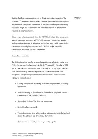 Daimler Communications, 70546 Stuttgart/Germany
Mercedes-Benz – A Daimler Brand
Page 34Weight-shedding measures also apply to the air suspension elements of the
AIR BODY CONTROL system,which consist of glass-fibre-reinforced plastic.
The aluminium and plastic components of the chassis and suspension not only
reduce the weight but also enhance ride comfort as a result of the attendant
reduction in unsprung masses.
Other weight advantages result from the 4MATIC all-wheel-drive powertrain
with the nine-stage automatic 9G-TRONIC featuring a magnesium housing.
Weight savings of around 12 kilograms are attained here. Highly robust body
components made of plastic are also used. The front major assemblies
compartment partition is one such component.
Streamlined transition
The design transition has also bestowed superlative aerodynamics on the new
GLC, which sets a clear benchmark in this SUV class with a Cd value of 0.31
(GLK 0.34) and total aerodynamic drag of 0.794 (GLK 0.87). Apart from the
vehicle's substantially more aerodynamically efficient basic shape, this
exceptional aerodynamic performance also results from a host of solutions
relating to points of detail:
 Cooling air controlled according to installed engine variant, with ring-
type shutter
 Improved sealing of the radiator section and flow properties to make
efficient use of the available cooling air
 Streamlined design of the front and rear aprons
 Sealed headlamp surrounds
 Three-dimensional front wheelspoilers with patented slotted wheelarch
linings for optimised air flow around the wheels
 Aeroacoustic and aerodynamic design of the A-pillar
 