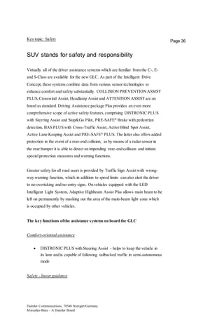 Daimler Communications, 70546 Stuttgart/Germany
Mercedes-Benz – A Daimler Brand
Page 36Key topic: Safety
SUV stands for safety and responsibility
Virtually all of the driver assistance systems which are familiar from the C-, E-
and S-Class are available for the new GLC. As part of the Intelligent Drive
Concept, these systems combine data from various sensor technologies to
enhance comfort and safety substantially. COLLISION PREVENTIONASSIST
PLUS,Crosswind Assist, Headlamp Assist and ATTENTION ASSIST are on
board as standard. Driving Assistance package Plus provides an even more
comprehensive scope of active safety features,comprising DISTRONIC PLUS
with Steering Assist and Stop&Go Pilot, PRE-SAFE®
Brake with pedestrian
detection, BAS PLUS with Cross-Traffic Assist, Active Blind Spot Assist,
Active Lane Keeping Assist and PRE-SAFE®
PLUS. The latter also offers added
protection in the event of a rear-end collision, as by means of a radar sensor in
the rear bumper it is able to detect an impending rear-end collision and initiate
special protection measures and warning functions.
Greater safety for all road users is provided by Traffic Sign Assist with wrong-
way warning function, which in addition to speed limits can also alert the driver
to no-overtaking and no-entry signs. On vehicles equipped with the LED
Intelligent Light System, Adaptive Highbeam Assist Plus allows main beam to be
left on permanently by masking out the area of the main-beam light cone which
is occupied by other vehicles.
The key functions ofthe assistance systems on board the GLC
Comfort-oriented assistance
 DISTRONIC PLUS with Steering Assist - helps to keep the vehicle in
its lane and is capable of following tailbacked traffic in semi-autonomous
mode
Safety - linear guidance
 