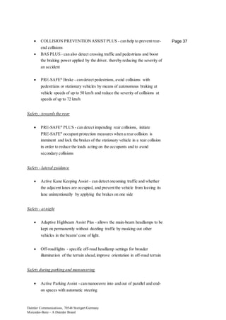Daimler Communications, 70546 Stuttgart/Germany
Mercedes-Benz – A Daimler Brand
Page 37 COLLISION PREVENTIONASSIST PLUS - can help to prevent rear-
end collisions
 BAS PLUS - can also detect crossing traffic and pedestrians and boost
the braking power applied by the driver, thereby reducing the severity of
an accident
 PRE-SAFE®
Brake - can detect pedestrians, avoid collisions with
pedestrians or stationary vehicles by means of autonomous braking at
vehicle speeds of up to 50 km/h and reduce the severity of collisions at
speeds of up to 72 km/h
Safety - towardsthe rear
 PRE-SAFE®
PLUS - can detect impending rear collisions, initiate
PRE-SAFE®
occupant protection measures when a rear collision is
imminent and lock the brakes of the stationary vehicle in a rear collision
in order to reduce the loads acting on the occupants and to avoid
secondary collisions
Safety - lateral guidance
 Active Kane Keeping Assist - can detect oncoming traffic and whether
the adjacent lanes are occupied, and prevent the vehicle from leaving its
lane unintentionally by applying the brakes on one side
Safety - at night
 Adaptive Highbeam Assist Plus - allows the main-beam headlamps to be
kept on permanently without dazzling traffic by masking out other
vehicles in the beams' cone of light.
 Off-road lights - specific off-road headlamp settings for broader
illumination of the terrain ahead,improve orientation in off-road terrain
Safety during parking and manoeuvring
 Active Parking Assist - can manoeuvre into and out of parallel and end-
on spaces with automatic steering
 