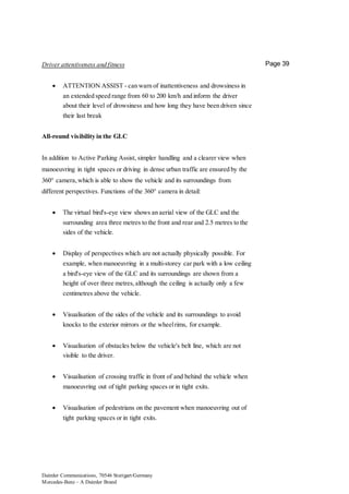 Daimler Communications, 70546 Stuttgart/Germany
Mercedes-Benz – A Daimler Brand
Page 39Driver attentiveness and fitness
 ATTENTION ASSIST - can warn of inattentiveness and drowsiness in
an extended speed range from 60 to 200 km/h and inform the driver
about their level of drowsiness and how long they have been driven since
their last break
All-round visibility in the GLC
In addition to Active Parking Assist, simpler handling and a clearer view when
manoeuvring in tight spaces or driving in dense urban traffic are ensured by the
360° camera,which is able to show the vehicle and its surroundings from
different perspectives. Functions of the 360° camera in detail:
 The virtual bird's-eye view shows an aerial view of the GLC and the
surrounding area three metres to the front and rear and 2.5 metres to the
sides of the vehicle.
 Display of perspectives which are not actually physically possible. For
example, when manoeuvring in a multi-storey car park with a low ceiling
a bird's-eye view of the GLC and its surroundings are shown from a
height of over three metres,although the ceiling is actually only a few
centimetres above the vehicle.
 Visualisation of the sides of the vehicle and its surroundings to avoid
knocks to the exterior mirrors or the wheelrims, for example.
 Visualisation of obstacles below the vehicle's belt line, which are not
visible to the driver.
 Visualisation of crossing traffic in front of and behind the vehicle when
manoeuvring out of tight parking spaces or in tight exits.
 Visualisation of pedestrians on the pavement when manoeuvring out of
tight parking spaces or in tight exits.
 