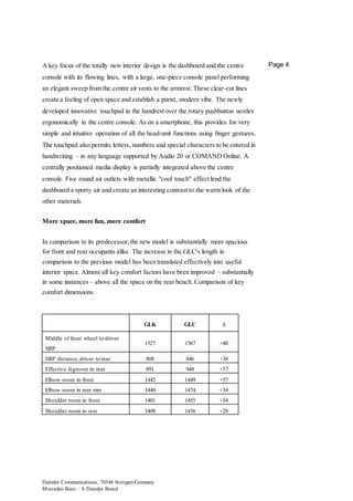 Daimler Communications, 70546 Stuttgart/Germany
Mercedes-Benz – A Daimler Brand
Page 4A key focus of the totally new interior design is the dashboard and the centre
console with its flowing lines, with a large, one-piece console panel performing
an elegant sweep from the centre air vents to the armrest. These clear-cut lines
create a feeling of open space and establish a purist, modern vibe. The newly
developed innovative touchpad in the handrest over the rotary pushbutton nestles
ergonomically in the centre console. As on a smartphone, this provides for very
simple and intuitive operation of all the head-unit functions using finger gestures.
The touchpad also permits letters, numbers and special characters to be entered in
handwriting – in any language supported by Audio 20 or COMAND Online. A
centrally positioned media display is partially integrated above the centre
console. Five round air outlets with metallic "cool touch" effect lend the
dashboard a sporty air and create an interesting contrast to the warm look of the
other materials.
More space, more fun, more comfort
In comparison to its predecessor,the new model is substantially more spacious
for front and rear occupants alike. The increase in the GLC's length in
comparison to the previous model has been translated effectively into useful
interior space. Almost all key comfort factors have been improved – substantially
in some instances – above all the space on the rear bench. Comparison of key
comfort dimensions:
GLK GLC ∆
Middle of front wheel to driver
SRP
1527 1567 +40
SRP distance,driver to rear 808 846 +38
Effective legroom in rear 891 948 +57
Elbow room in front 1442 1449 +57
Elbow room in rear mm 1440 1474 +34
Shoulder room in front 1401 1455 +54
Shoulder room in rear 1408 1436 +28
 
