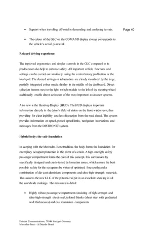 Daimler Communications, 70546 Stuttgart/Germany
Mercedes-Benz – A Daimler Brand
Page 40 Support when travelling off-road in demanding and confusing terrain.
 The colour of the GLC on the COMAND display always corresponds to
the vehicle's actual paintwork.
Relaxed driving experience
The improved ergonomics and simpler controls in the GLC compared to its
predecessor also help to enhance safety. All important vehicle functions and
settings can be carried out intuitively using the central rotary pushbutton or the
touchpad. The desired settings or information are clearly visualised by the large,
partially integrated colour media display in the middle of the dashboard. Direct
selection buttons next to the light switch module to the left of the steering wheel
additionally enable direct activation of the most important assistance systems.
Also new is the Head-up Display (HUD). The HUD displays important
information directly in the driver's field of vision on the front windscreen, thus
providing for clear legibility and less distraction from the road ahead. The system
provides information on speed, posted speed limits, navigation instructions and
messages from the DISTRONIC system.
Hybrid body: the safe foundation
In keeping with the Mercedes-Benz tradition, the body forms the foundation for
exemplary occupant protection in the event of a crash. A high-strength safety
passenger compartment forms the core of this concept. It is surrounded by
specifically designed and crash-tested deformation zones, which ensure the best
possible safety for the occupants by virtue of optimised force paths and a
combination of die-cast aluminium components and ultra-high-strength materials.
This assures the new GLC of the potential to put in an excellent showing in all
the worldwide rankings. The measures in detail:
 Highly robust passenger compartment consisting of high-strength and
ultra-high-strength sheet steel, tailored blanks (sheet steelwith graduated
wall thicknesses) and cast aluminium components
 