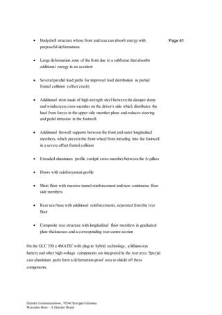 Daimler Communications, 70546 Stuttgart/Germany
Mercedes-Benz – A Daimler Brand
Page 41 Bodyshell structure whose front and rear can absorb energy with
purposeful deformations
 Large deformation zone of the front due to a subframe that absorbs
additional energy in an accident
 Several parallel load paths for improved load distribution in partial
frontal collision (offset crash)
 Additional strut made of high-strength steel between the damper dome
and windscreen cross-member on the driver's side which distributes the
load from forces in the upper side member plane and reduces steering
and pedal intrusion in the footwell.
 Additional firewall supports between the front and outer longitudinal
members, which prevent the front wheel from intruding into the footwell
in a severe offset frontal collision
 Extruded aluminium profile cockpit cross-member between the A-pillars
 Doors with reinforcement profile
 Main floor with massive tunnel reinforcement and now continuous floor
side members
 Rear seat base with additional reinforcements, separated from the rear
floor
 Composite rear structure with longitudinal floor members in graduated
plate thicknesses and a corresponding rear centre section
On the GLC 350 e 4MATIC with plug-in hybrid technology, a lithium-ion
battery and other high-voltage components are integrated in the rear area. Special
cast aluminium parts form a deformation-proof area to shield off these
components.
 