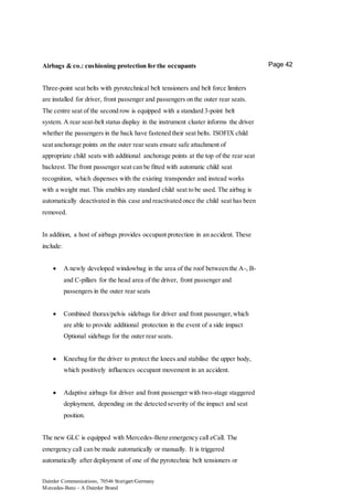 Daimler Communications, 70546 Stuttgart/Germany
Mercedes-Benz – A Daimler Brand
Page 42Airbags & co.: cushioning protection for the occupants
Three-point seat belts with pyrotechnical belt tensioners and belt force limiters
are installed for driver, front passenger and passengers on the outer rear seats.
The centre seat of the second row is equipped with a standard 3-point belt
system. A rear seat-belt status display in the instrument cluster informs the driver
whether the passengers in the back have fastened their seat belts. ISOFIX child
seat anchorage points on the outer rear seats ensure safe attachment of
appropriate child seats with additional anchorage points at the top of the rear seat
backrest. The front passenger seat can be fitted with automatic child seat
recognition, which dispenses with the existing transponder and instead works
with a weight mat. This enables any standard child seat to be used. The airbag is
automatically deactivated in this case and reactivated once the child seat has been
removed.
In addition, a host of airbags provides occupant protection in an accident. These
include:
 A newly developed windowbag in the area of the roof between the A-, B-
and C-pillars for the head area of the driver, front passenger and
passengers in the outer rear seats
 Combined thorax/pelvis sidebags for driver and front passenger,which
are able to provide additional protection in the event of a side impact
Optional sidebags for the outer rear seats.
 Kneebag for the driver to protect the knees and stabilise the upper body,
which positively influences occupant movement in an accident.
 Adaptive airbags for driver and front passenger with two-stage staggered
deployment, depending on the detected severity of the impact and seat
position.
The new GLC is equipped with Mercedes-Benz emergency call eCall. The
emergency call can be made automatically or manually. It is triggered
automatically after deployment of one of the pyrotechnic belt tensioners or
 