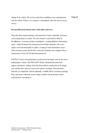 Daimler Communications, 70546 Stuttgart/Germany
Mercedes-Benz – A Daimler Brand
Page 43airbags in the vehicle. The service centre then establishes voice communication
with the vehicle. If there is no response, it immediately alerts the nearest rescue
service.
Best possible protection for more vulnerable road users
Mercedes-Benz attaches priority to the protection of more vulnerable road users,
such as pedestrians or cyclists. An active bonnet is used which is lifted by
80 millimetres in certain accident constellations, creating additional deformation
space. Under the bonnet the package has been further optimised with a new
engine cover and deformable air intake, creating yet more deformation space.
These measures ensure that the GLC meets the markedly more stringent Phase 3
requirements of Euro NCAP pedestrian protection.
BAS PLUS warns when pedestrians are detected in the danger zone by the stereo
multi-purpose camera. The PRE-SAFE®
Brake with pedestrian protection
triggers autonomous braking when the system detects a pedestrian in the danger
zone and the driver does not react to the system's warnings. This pedestrian
detection, in conjunction with the optionally available Driver Assistance package
Plus, represents a milestone in preventing accidents with pedestrians and/or
reducing their consequences.
 
