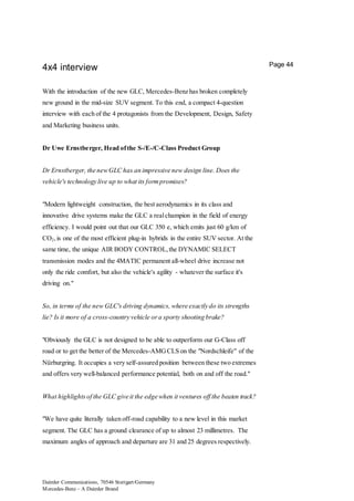 Daimler Communications, 70546 Stuttgart/Germany
Mercedes-Benz – A Daimler Brand
Page 44
4x4 interview
With the introduction of the new GLC, Mercedes-Benz has broken completely
new ground in the mid-size SUV segment. To this end, a compact 4-question
interview with each of the 4 protagonists from the Development, Design, Safety
and Marketing business units.
Dr Uwe Ernstberger, Head ofthe S-/E-/C-Class Product Group
Dr Ernstberger, the newGLC has an impressive new design line. Does the
vehicle's technology live up to what its formpromises?
"Modern lightweight construction, the best aerodynamics in its class and
innovative drive systems make the GLC a realchampion in the field of energy
efficiency. I would point out that our GLC 350 e, which emits just 60 g/km of
CO2,is one of the most efficient plug-in hybrids in the entire SUV sector. At the
same time, the unique AIR BODY CONTROL,the DYNAMIC SELECT
transmission modes and the 4MATIC permanent all-wheel drive increase not
only the ride comfort, but also the vehicle's agility - whatever the surface it's
driving on."
So, in terms of the new GLC's driving dynamics, where exactly do its strengths
lie? Is it more of a cross-country vehicle ora sporty shooting brake?
"Obviously the GLC is not designed to be able to outperform our G-Class off
road or to get the better of the Mercedes-AMGCLS on the "Nordschleife" of the
Nürburgring. It occupies a very self-assured position between these two extremes
and offers very well-balanced performance potential, both on and off the road."
What highlightsof the GLC give it the edge when it ventures off the beaten track?
"We have quite literally taken off-road capability to a new level in this market
segment. The GLC has a ground clearance of up to almost 23 millimetres. The
maximum angles of approach and departure are 31 and 25 degrees respectively.
 