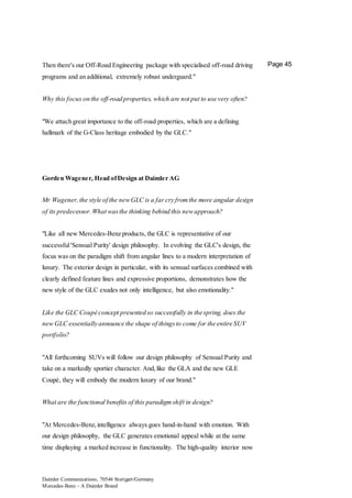 Daimler Communications, 70546 Stuttgart/Germany
Mercedes-Benz – A Daimler Brand
Page 45Then there's our Off-Road Engineering package with specialised off-road driving
programs and an additional, extremely robust underguard."
Why this focus on the off-road properties, which are not put to use very often?
"We attach great importance to the off-road properties, which are a defining
hallmark of the G-Class heritage embodied by the GLC."
Gorden Wagener, Head ofDesign at Daimler AG
Mr Wagener,the style of the newGLC is a far cry fromthe more angular design
of its predecessor.What wasthe thinking behind this newapproach?
"Like all new Mercedes-Benz products, the GLC is representative of our
successful'Sensual Purity' design philosophy. In evolving the GLC's design, the
focus was on the paradigm shift from angular lines to a modern interpretation of
luxury. The exterior design in particular, with its sensual surfaces combined with
clearly defined feature lines and expressive proportions, demonstrates how the
new style of the GLC exudes not only intelligence, but also emotionality."
Like the GLC Coupé concept presented so successfully in the spring, does the
new GLC essentially announce the shape of thingsto come for the entire SUV
portfolio?
"All forthcoming SUVs will follow our design philosophy of Sensual Purity and
take on a markedly sportier character. And,like the GLA and the new GLE
Coupé, they will embody the modern luxury of our brand."
What are the functional benefits of this paradigmshift in design?
"At Mercedes-Benz,intelligence always goes hand-in-hand with emotion. With
our design philosophy, the GLC generates emotional appeal while at the same
time displaying a marked increase in functionality. The high-quality interior now
 