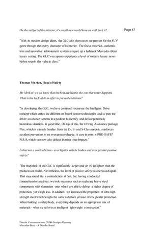 Daimler Communications, 70546 Stuttgart/Germany
Mercedes-Benz – A Daimler Brand
Page 47On the subject of the interior, it's an all-newworld here as well,isn't it?
"With its modern design idiom, the GLC also showcases our passion for the SUV
genre through the sporty character of its interior. The finest materials, authentic
trim and innovative infotainment systems conjure up a hallmark Mercedes-Benz
luxury setting. The GLC's occupants experience a level of modern luxury never
before seen in this vehicle class."
Thomas Merker, Head ofSafety
Mr Merker,we all know that the best accident is the one that never happens.
What is the GLC able to offer to prevent collisions?
"In developing the GLC, we have continued to pursue the Intelligent Drive
concept which unites the different on-board sensor technologies and so puts the
driver assistance systems in a position to identify and defuse potentially
hazardous situations in good time. On top of this, the Driving Assistance package
Plus, which is already familiar from the C-, E- and S-Class models, reinforces
accident prevention to an even greater degree. A case in point is PRE-SAFE®
PLUS,which can now also defuse looming rear impacts."
Is that not a contradiction - ever lighter vehicle bodies and evergreater passive
safety?
"The bodyshell of the GLC is significantly larger and yet 50 kg lighter than the
predecessor model. Nevertheless,the level of passive safety has increased again.
That may sound like a contradiction at first, but, having conducted
comprehensive analyses, we took measures such as replacing heavy steel
components with aluminium ones which are able to deliver a higher degree of
protection, yet weigh less. In addition, we increased the proportion of ultra high-
strength steel which weighs the same as before yet also offers greater protection.
When building a safety body, everything depends on an appropriate mix of
materials - what we refer to as intelligent lightweight construction."
 