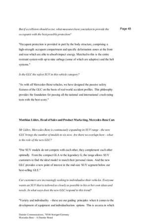 Daimler Communications, 70546 Stuttgart/Germany
Mercedes-Benz – A Daimler Brand
Page 48But if a collision should occur, what measureshave you taken to provide the
occupantswith the best possible protection?
"Occupant protection is provided in part by the body structure, comprising a
high-strength occupant compartment and specific deformation zones at the front
and rear which are able to absorb impact energy. Matched to this is the entire
restraint system with up to nine airbags (some of which are adaptive) and the belt
systems."
Is the GLC the safest SUV in this vehicle category?
"As with all Mercedes-Benz vehicles, we have designed the passive safety
features of the GLC on the basis of real-world accident profiles. This philosophy
provides the foundation for passing all the national and international crash rating
tests with the best score."
Matthias Lührs, Head ofSales and Product Marketing, Mercedes-Benz Cars
Mr Lührs, Mercedes-Benz is continuously expanding its SUV range - the new
GLC brings the number of models to six now. Are there no overlaps here - what
is the role of the new GLC?
"Our SUV models do not compete with each other, they complement each other
optimally. From the compact GLA to the legendary G, the range allows SUV
customers to find the ideal model to match their personal vision. And the new
GLC provides a new point of interest in the mid-size SUV segment below our
best-selling GLE."
Car customers are increasingly seeking to individualise their vehicles. Everyone
wants an SUV that is tailored as closely as possible to his orher own ideasand
needs. In what ways does the new GLC respond to this trend?
"Variety and individuality - these are our guiding principles when it comes to the
development of equipment and individualisation options. This is an area in which
 