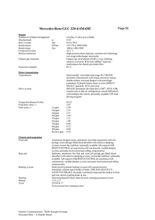 Daimler Communications, 70546 Stuttgart/Germany
Mercedes-Benz – A Daimler Brand
Page 50Mercedes-Benz GLC 220 d 4MATIC
Engine
Number of cylinders/arrangement 4 in-line, 4 valves per cylinder
Displacement cc 2143
Bore x stroke mm 83.0 x 99.0
Rated output kW/hp 125/170 at 3000-4200
Rated torque Nm 400 at 1400-2800
Compression ratio 16.2 : 1
Mixtureformation High-pressuredirect injection, common-rail technology,
two-stageturbocharger, intercooler
Exhaust gas treatment Exhaust gas recirculation (EGR), 2-way oxidising
catalyticconverter, SCR with AdBlue©
injection,
maintenance-free diesel particulatefilter
Emissions standard EU 6
Power transmission
Transmission Electronically controlled nine-stage 9G-TRONIC
automatic transmission with torque converter lockup,
double-turbine torsional damper with centrifugal
pendulum, hydraulic Direct-Steer system, DIRECT
SELECT gearshift, ECO start/stop
Drive system 4MATIC permanent all-wheeldrive, ESP®
, 4ETS;ASR;
transfer casein add-on configuration, central differential
with multiple-discclutch, optionally available:Off-road
driving program
Torquedistribution FA:RA 45:55
Final drive ratio, i = 3.07
Gear ratios, i= 1st gear
2nd gear
3rd gear
4th gear
5th gear
6th gear
7th gear
8th gear
9th gear
Reverse gear
5.50
3.33
2.31
1.66
1.21
1.00
0.86
0.72
0.60
4.93
Chassis andsuspension
Front axle Aluminium integral carrier, aluminium four-link suspension with coil
springs, twin-tubegas-filled shock absorber with selective damping
system, torsion-bar stabiliser;optionally available:full-supportAIR
BODYCONTROLair suspension with continuously variabledamper
system, automaticlevelcontroland rolling compensation
Rear axle Subframe, aluminium five-link axle with coil springs, gas-filled shock
absorbers with selectivedamping system, torsion-bar stabiliser;optionally
available: full-supportAIR BODYCONTROLair suspension with
continuously variabledamper system, automaticlevelcontroland rolling
compensation
Braking system Dual-circuit hydraulicbraking systemwith vacuumbooster,
aluminium tandemmaster brake cylinder, ABS, BAS, BAS PLUS,
ADAPTIVEBRAKE, internally ventilated compound discbrakes at front
and rear, electric parking brake at rear
Steering Electromechanical Direct-Steer System;steeringassistancesystem
Wheels 7.5 J x 17
Tyres 235/65 R 17
Tyrepressureloss warningsystem
 