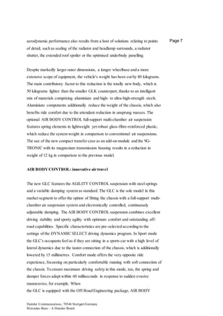 Daimler Communications, 70546 Stuttgart/Germany
Mercedes-Benz – A Daimler Brand
Page 7aerodynamic performance also results from a host of solutions relating to points
of detail, such as sealing of the radiator and headlamp surrounds, a radiator
shutter, the extended roof spoiler or the optimised underbody panelling.
Despite markedly larger outer dimensions, a longer wheelbase and a more
extensive scope of equipment, the vehicle's weight has been cut by 80 kilograms.
The main contributory factor to this reduction is the totally new body, which is
50 kilograms lighter than the smaller GLK counterpart, thanks to an intelligent
mix of materials comprising aluminium and high- to ultra-high-strength steels.
Aluminium components additionally reduce the weight of the chassis, which also
benefits ride comfort due to the attendant reduction in unsprung masses. The
optional AIR BODY CONTROL full-support multi-chamber air suspension
features spring elements in lightweight yet robust glass-fibre-reinforced plastic,
which reduce the system weight in comparison to conventional air suspensions.
The use of the new compact transfer case as an add-on module and the 9G-
TRONIC with its magnesium transmission housing results in a reduction in
weight of 12 kg in comparison to the previous model.
AIR BODYCONTROL: innovative air travel
The new GLC features the AGILITY CONTROL suspension with steel springs
and a variable damping system as standard. The GLC is the sole model in this
market segment to offer the option of fitting the chassis with a full-support multi-
chamber air suspension system and electronically controlled, continuously
adjustable damping. The AIR BODY CONTROL suspension combines excellent
driving stability and sporty agility with optimum comfort and outstanding off-
road capabilities. Specific characteristics are pre-selected according to the
settings of the DYNAMIC SELECT driving dynamics program. In Sport mode
the GLC's occupants feel as if they are sitting in a sports car with a high level of
lateral dynamics due to the tauter connection of the chassis, which is additionally
lowered by 15 millimetres. Comfort mode offers the very opposite ride
experience, focussing on particularly comfortable running with soft connection of
the chassis. To ensure maximum driving safety in this mode, too, the spring and
damper forces adapt within 60 milliseconds in response to sudden evasive
manoeuvres, for example. When
the GLC is equipped with the Off-Road Engineering package, AIR BODY
 