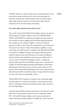 Daimler Communications, 70546 Stuttgart/Germany
Mercedes-Benz – A Daimler Brand
Page 8CONTROL optimises the wheels' ground contact,ensuring good progress in off-
road terrain by raising the driving level by up to 50 mm and providing for
particularly soft basic tuning. Further benefits of the system include reduced
rolling during cornering, automatic level control and lowering of the load
compartment sill for convenient loading and unloading.
Powertrain: agility, dynamism and comfort à la carte
The new GLC offers the DYNAMIC SELECT handling control system with five
driving programs as standard. In addition to the ECO, COMFORT,SPORT,
SPORT+ and INDIVIDUAL settings which are familiar from other models, the
new all-rounder can also be equipped with the Off-Road Engineering package.
This comprises up to five programs. "Slippery" and four off-road driving
programs are totally new here. "Off-road" is predestined for easy off-road terrain
such as gravel or sand tracks. "Incline" boosts climbing capabilities on steep
ramps or long, slow uphill stretches. In conjunction with AIR BODY CONTROL
air suspension, the additional "Rocking Assist" program offers the last resort,
should the vehicle get stuck. Here the driving level is raised by 50 millimetres
and the wheel-slip control thresholds are increased so as to enable the GLC to
work its way free. The fourth off-road program, "Trailer", is designed for
optimum trailer towing off-road and facilitates moving off on wet grassland, for
example. The Off-Road Engineering package further includes a robust Gemtex
underride guard, which takes the stress out of heavy ground contact as on the
previous model, and Downhill Speed Regulation. The system, which goes by the
abbreviated name of DSR, automatically maintains the speed which has been pre-
set on the cruise control on steep downhill stretches.
All DYNAMIC SELECT programs are visualised on the centralmedia display.
Especially impressive are the off-road animations: various parameters,such as
incline, steering angle or heading are presented in dynamic mode in real time on
the centralmedia display.
All models feature 4MATIC permanent all-wheel drive with a basic drive torque
split of 45 to 55 percent between front and rear axle. In cooperation with the
ESP®
, ASR and 4ETS dynamic handling control systems, this provides for
superior and clearly predictable handling. The multiple-disc clutch in the centre
 