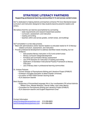 STRATEGIC LITERACY PARTNERS
Supporting professional learning communities K-12 and across content areas
SLP is dedicated to helping districts and teachers enhance PA Core Standards-based
curriculum and instruction designed to help students become powerful readers and
writers.
We believe that this can best be accomplished by connecting
•   state requirements and research-based best practice
•   curriculum, assessment, and instruction
•   reading and writing
•   teachers within and across grades, content areas, and buildings
SLP consultation is a two-step process.
•   Meet with administrators and/or teacher leaders to articulate needs for K-12 literacy-
related curriculum, assessment, and instruction
•   Provide professional development to address identified needs including, but not
limited to
•   best practice literacy instruction in ELA and content areas
•   literacy curriculum design/development
•   formative and summative literacy assessment
•   use of PA Domains for instruction of reading and writing
•   application of Danielson Instructional Practice Framework to literacy
instruction
•   use of literacy data in professional learning communities
Dr. Andrea Fishman
•  Former Director of Pennsylvania Writing and Literature Project (PAWLP)
•  Professor of English Education at West Chester University
•  Co-author of PDE PSSA Domain Scoring Guide
•  ELA classroom teacher
Barb Giorgio
•  Supervisor of Humanities/Language Arts in four southeastern PA school districts:
William Penn, Marple Newtown, Garnet Valley, and Lower Merion
•  Consultant for Pennsylvania Writing and Literature Project (PAWLP)
•  ELA classroom teacher and English Department Chair
Contact Information
andy@strategicliteracypartners.com 215-208-8803
barb@strategicliteracypartners.com 610-308-6389	
  
 