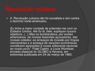 Revolução cubana
 A Revolução cubana não foi socialista e sim contra
o domínio norte-americano.
Eu tinha a maior vontade de entender-me com os
Estados Unidos. Até fui lá, falei, expliquei nossos
objetivos. (...) Mas os bombardeios, por aviões
americanos, de nossas fazendas açucareiras, das
nossas cidades; as ameaças de invasão por tropas
mercenárias e a ameaça de sanções econômicas
constituem agressões à nossa soberania nacional,
ao nosso povo”. Fidel Castro, a Louis Wiznitzer,
enviado especial do GLOBO a Havana, em
entrevista publicada em 24 de março de 1960.
 