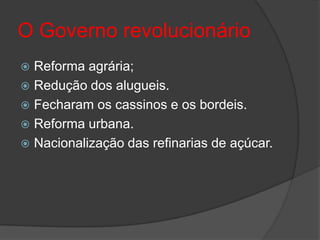 O Governo revolucionário
 Reforma agrária;
 Redução dos alugueis.
 Fecharam os cassinos e os bordeis.
 Reforma urbana.
 Nacionalização das refinarias de açúcar.
 