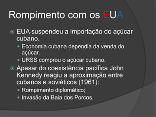 Rompimento com os EUA
 EUA suspendeu a importação do açúcar
cubano.
 Economia cubana dependia da venda do
açúcar.
 URSS comprou o açúcar cubano.
 Apesar do coexistência pacífica John
Kennedy reagiu a aproximação entre
cubanos e soviéticos (1961):
 Rompimento diplomático;
 Invasão da Baia dos Porcos.
 