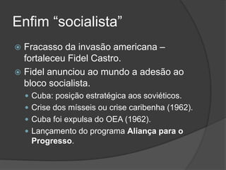 Enfim “socialista”
 Fracasso da invasão americana –
fortaleceu Fidel Castro.
 Fidel anunciou ao mundo a adesão ao
bloco socialista.
 Cuba: posição estratégica aos soviéticos.
 Crise dos mísseis ou crise caribenha (1962).
 Cuba foi expulsa do OEA (1962).
 Lançamento do programa Aliança para o
Progresso.
 