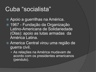 Cuba “socialista”
 Apoio a guerrilhas na América.
 1967 - Fundação da Organização
Latino-Americana de Solidariedade
(Olas): apoio as lutas armadas da
América Latina.
 America Central virou uma região de
guerra civil.
 As relações na América mudavam de
acordo com os presidentes americanos
(pendulo).
 