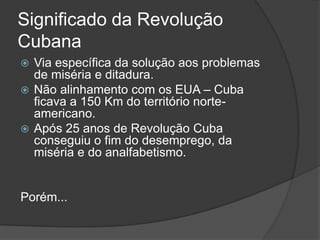Significado da Revolução
Cubana
 Via específica da solução aos problemas
de miséria e ditadura.
 Não alinhamento com os EUA – Cuba
ficava a 150 Km do território norte-
americano.
 Após 25 anos de Revolução Cuba
conseguiu o fim do desemprego, da
miséria e do analfabetismo.
Porém...
 