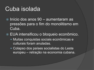 Cuba isolada
 Início dos anos 90 – aumentaram as
pressões para o fim do monolitismo em
Cuba.
 EUA intensificou o bloqueio econômico.
 Muitas conquistas sociais econômicas e
culturais foram anuladas.
 Colapso dos países socialistas do Leste
europeu – retração na economia cubana.
 