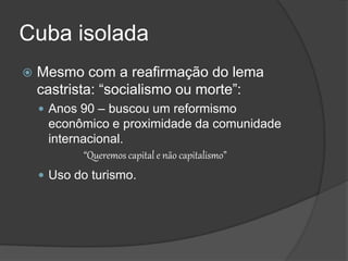 Cuba isolada
 Mesmo com a reafirmação do lema
castrista: “socialismo ou morte”:
 Anos 90 – buscou um reformismo
econômico e proximidade da comunidade
internacional.
“Queremos capital e não capitalismo”
 Uso do turismo.
 