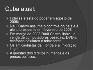  Fidel se afasta do poder em agosto de
2006;
 Raul Castro assume o controle do país e é
eleito presidente em fevereiro de 2008;
 Em março de 2008 Raúl Castro liberou a
venda de computadores pessoais, DVD„s,
telefones celulares e televisores;
 Os anticastristas da Flórida e a imigração
ilegal;
 A questão dos direitos humanos e os
presos políticos.
Cuba atual:
 