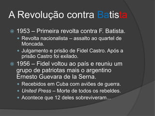 A Revolução contra Batista
 1953 – Primeira revolta contra F. Batista.
 Revolta nacionalista – assalto ao quartel de
Moncada.
 Julgamento e prisão de Fidel Castro. Após a
prisão Castro foi exilado.
 1956 – Fidel voltou ao país e reuniu um
grupo de patriotas mais o argentino
Ernesto Guevara de la Serna.
 Recebidos em Cuba com aviões de guerra.
 United Press – Morte de todos os rebeldes.
 Acontece que 12 deles sobreviveram...
 
