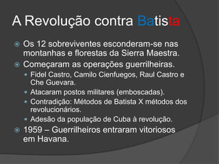 A Revolução contra Batista
 Os 12 sobreviventes esconderam-se nas
montanhas e florestas da Sierra Maestra.
 Começaram as operações guerrilheiras.
 Fidel Castro, Camilo Cienfuegos, Raul Castro e
Che Guevara.
 Atacaram postos militares (emboscadas).
 Contradição: Métodos de Batista X métodos dos
revolucionários.
 Adesão da população de Cuba à revolução.
 1959 – Guerrilheiros entraram vitoriosos
em Havana.
 