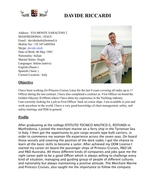! DAVIDE RICCARDI
Address : VIA MONTE SARACENO 2
MANFREDONIA - ITALY
Email : davideslash@hotmail.it
Mobile No: +39 347 6489564
Skype: davide.slash
Date of Birth: 06 May 1985
Nationality: Italian
Marital Status: Single
Languages: Italian (native)
English (fluent )
Spanish ( basic )
Current Location : Italy
Objective
I have been working for Princess Cruises Lines for the last 8 years covering all ranks up to 1st
Officer during the last contract. I have also completed a contract as First Officer on board the
Golden Odyssey II (80mt) where I have done my experience in the Yachting industry.
I am currently looking for a job as First Officer back on cruise ships .I am available to join and
work anywhere in the world. I have a very good knowledge of chart management, safety, and
safety trainings and ISM in general.
Profile
After graduating at the college ISTITUTO TECNICO NAUTICO G. ROTUNDI in
Manfredonia, I joined the merchant marine on a ferry ship in the Tyrrenian Sea
in Italy. I then got the opportunity to join cargo vessels type bulk carriers, in
order to commence my seaman life experience across the seven seas. On board
those vessels and covering the position of the deck cadet, I got the chance to
learn all the basic skills to become a sailor. After achieved my OOW License I
started my career on board the passenger ships of Princess Cruises, P&O UK
and P&O Australia. All those different kinds of companies and jobs gave me the
right career path to be a good Officer which is always willing to challenge every
kind of situation, managing and guiding group of people of different cultures
and nationality but always maintaining a positive attitude. The Merchant Marine
and Princess Cruises, also taught me the importance to follow the company
 