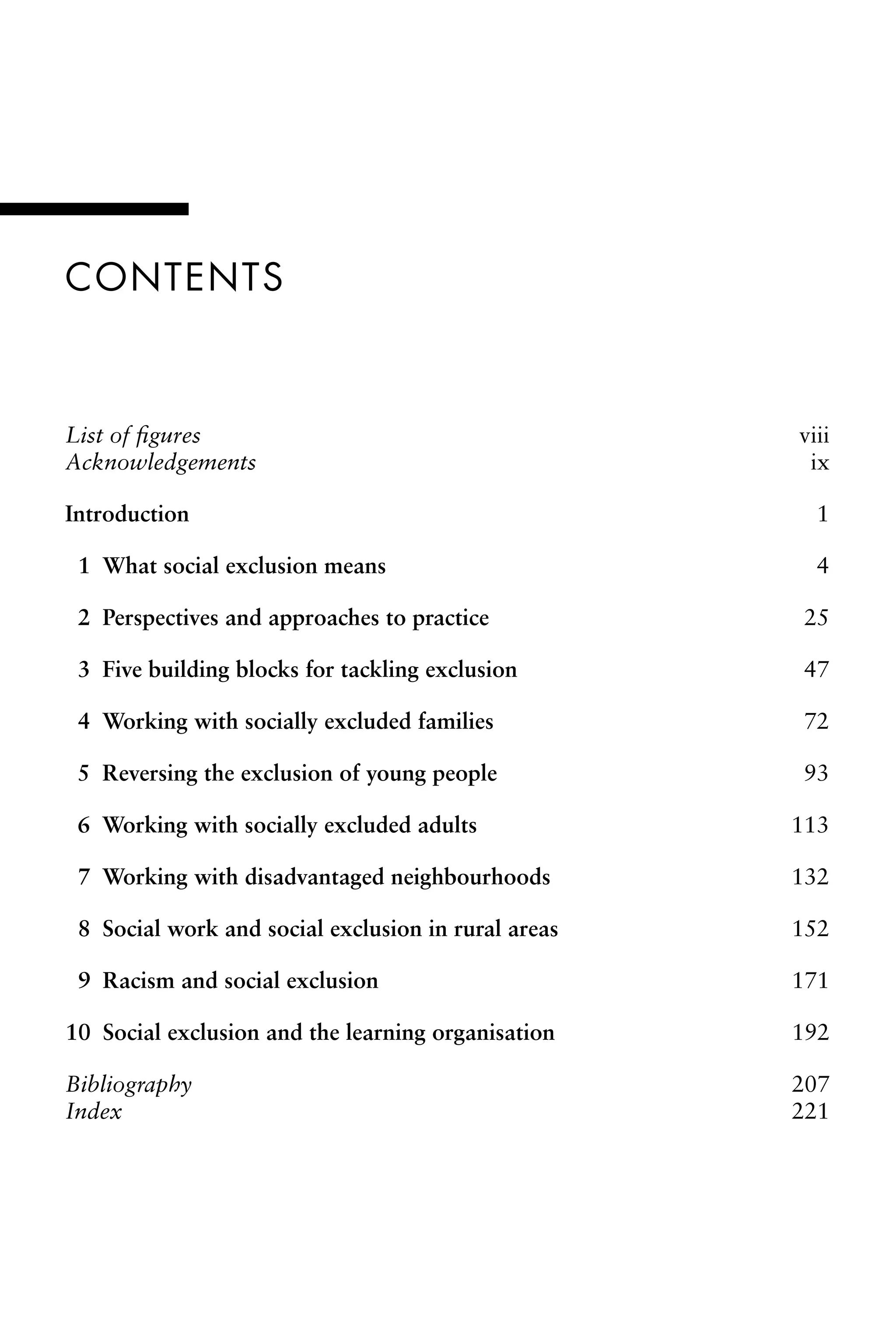 Contents
List of figures viii
Acknowledgements ix
Introduction 1
â•⁄ 1 What social exclusion means 4
â•⁄ 2 Perspectives and approaches to practice 25
â•⁄ 3 Five building blocks for tackling exclusion 47
â•⁄ 4 Working with socially excluded families 72
â•⁄ 5 Reversing the exclusion of young people 93
â•⁄ 6 Working with socially excluded adults 113
â•⁄ 7 Working with disadvantaged neighbourhoods 132
â•⁄ 8 Social work and social exclusion in rural areas 152
â•⁄ 9 Racism and social exclusion 171
10 Social exclusion and the learning organisation 192
Bibliography 207
Index 221
 