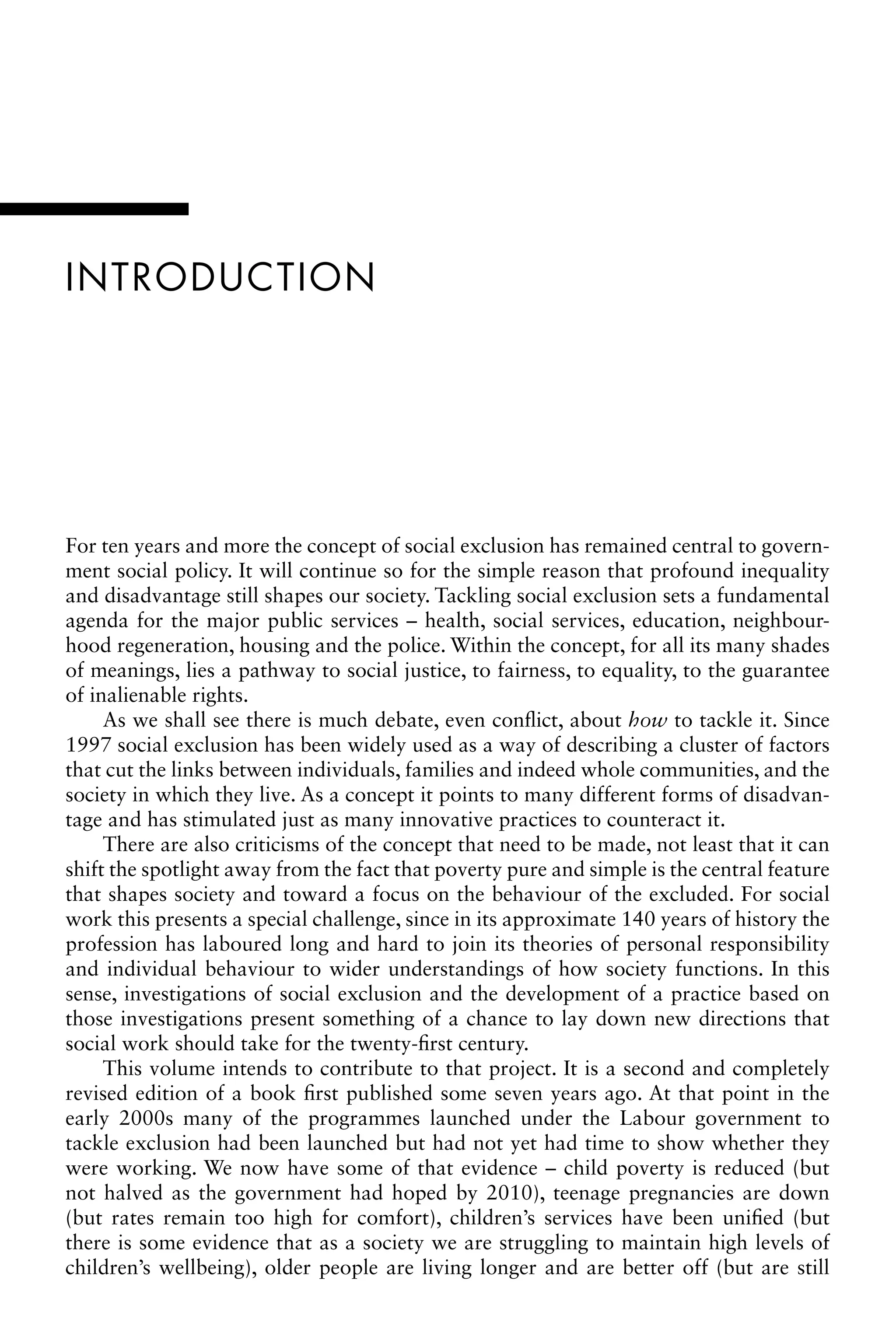 INTRODUCTION
For ten years and more the concept of social exclusion has remained central to govern-
ment social policy. It will continue so for the simple reason that profound inequality
and disadvantage still shapes our society. Tackling social exclusion sets a fundamental
agenda for the major public services – health, social services, education, neighbour-
hood regeneration, housing and the police. Within the concept, for all its many shades
of meanings, lies a pathway to social justice, to fairness, to equality, to the guarantee
of inalienable rights.
As we shall see there is much debate, even conflict, about how to tackle it. Since
1997 social exclusion has been widely used as a way of describing a cluster of factors
that cut the links between individuals, families and indeed whole communities, and the
society in which they live. As a concept it points to many different forms of disadvan-
tage and has stimulated just as many innovative practices to counteract it.
There are also criticisms of the concept that need to be made, not least that it can
shift the spotlight away from the fact that poverty pure and simple is the central feature
that shapes society and toward a focus on the behaviour of the excluded. For social
work this presents a special challenge, since in its approximate 140 years of history the
profession has laboured long and hard to join its theories of personal responsibility
and individual behaviour to wider understandings of how society functions. In this
sense, investigations of social exclusion and the development of a practice based on
those investigations present something of a chance to lay down new directions that
social work should take for the twenty-first century.
This volume intends to contribute to that project. It is a second and completely
revised edition of a book first published some seven years ago. At that point in the
early 2000s many of the programmes launched under the Labour government to
tackle exclusion had been launched but had not yet had time to show whether they
were working. We now have some of that evidence – child poverty is reduced (but
not halved as the government had hoped by 2010), teenage pregnancies are down
(but rates remain too high for comfort), children’s services have been unified (but
there is some evidence that as a society we are struggling to maintain high levels of
children’s wellbeing), older people are living longer and are better off (but are still
 