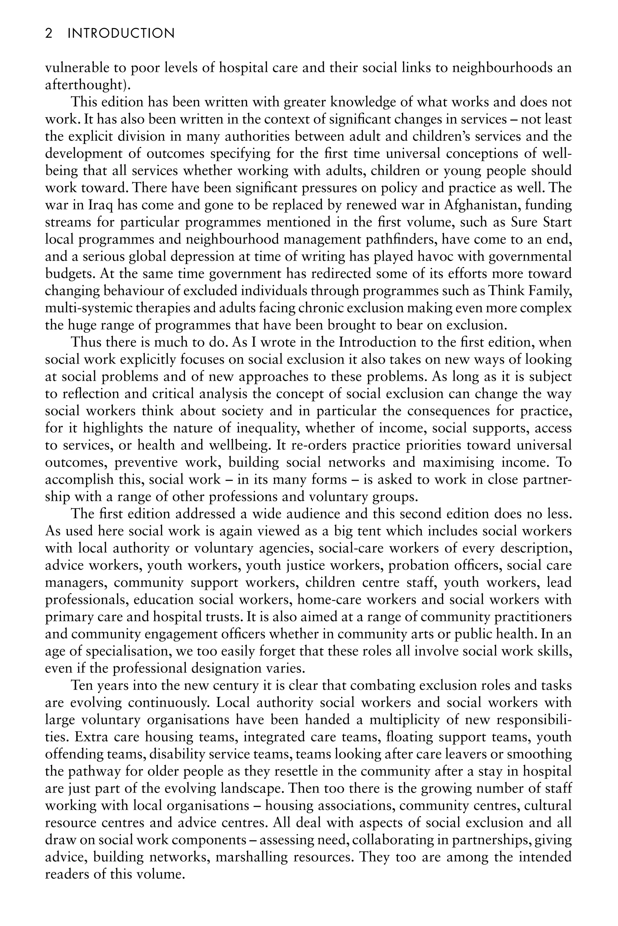 2â•…Introduction
vulnerable to poor levels of hospital care and their social links to neighbourhoods an
afterthought).
This edition has been written with greater knowledge of what works and does not
work. It has also been written in the context of significant changes in services – not least
the explicit division in many authorities between adult and children’s services and the
development of outcomes specifying for the first time universal conceptions of well-
being that all services whether working with adults, children or young people should
work toward. There have been significant pressures on policy and practice as well. The
war in Iraq has come and gone to be replaced by renewed war in Afghanistan, funding
streams for particular programmes mentioned in the first volume, such as Sure Start
local programmes and neighbourhood management pathfinders, have come to an end,
and a serious global depression at time of writing has played havoc with governmental
budgets. At the same time government has redirected some of its efforts more toward
changing behaviour of excluded individuals through programmes such as Think Family,
multi-systemic therapies and adults facing chronic exclusion making even more complex
the huge range of programmes that have been brought to bear on exclusion.
Thus there is much to do. As I wrote in the Introduction to the first edition, when
social work explicitly focuses on social exclusion it also takes on new ways of looking
at social problems and of new approaches to these problems. As long as it is subject
to reflection and critical analysis the concept of social exclusion can change the way
social workers think about society and in particular the consequences for practice,
for it highlights the nature of inequality, whether of income, social supports, access
to services, or health and wellbeing. It re-orders practice priorities toward universal
outcomes, preventive work, building social networks and maximising income. To
accomplish this, social work – in its many forms – is asked to work in close partner-
ship with a range of other professions and voluntary groups.
The first edition addressed a wide audience and this second edition does no less.
As used here social work is again viewed as a big tent which includes social workers
with local authority or voluntary agencies, social-care workers of every description,
advice workers, youth workers, youth justice workers, probation officers, social care
managers, community support workers, children centre staff, youth workers, lead
professionals, education social workers, home-care workers and social workers with
primary care and hospital trusts. It is also aimed at a range of community practitioners
and community engagement officers whether in community arts or public health. In an
age of specialisation, we too easily forget that these roles all involve social work skills,
even if the professional designation varies.
Ten years into the new century it is clear that combating exclusion roles and tasks
are evolving continuously. Local authority social workers and social workers with
large voluntary organisations have been handed a multiplicity of new responsibili-
ties. Extra care housing teams, integrated care teams, floating support teams, youth
offending teams, disability service teams, teams looking after care leavers or smoothing
the pathway for older people as they resettle in the community after a stay in hospital
are just part of the evolving landscape. Then too there is the growing number of staff
working with local organisations – housing associations, community centres, cultural
resource centres and advice centres. All deal with aspects of social exclusion and all
draw on social work components – assessing need, collaborating in partnerships, giving
advice, building networks, marshalling resources. They too are among the intended
readers of this volume.
 
