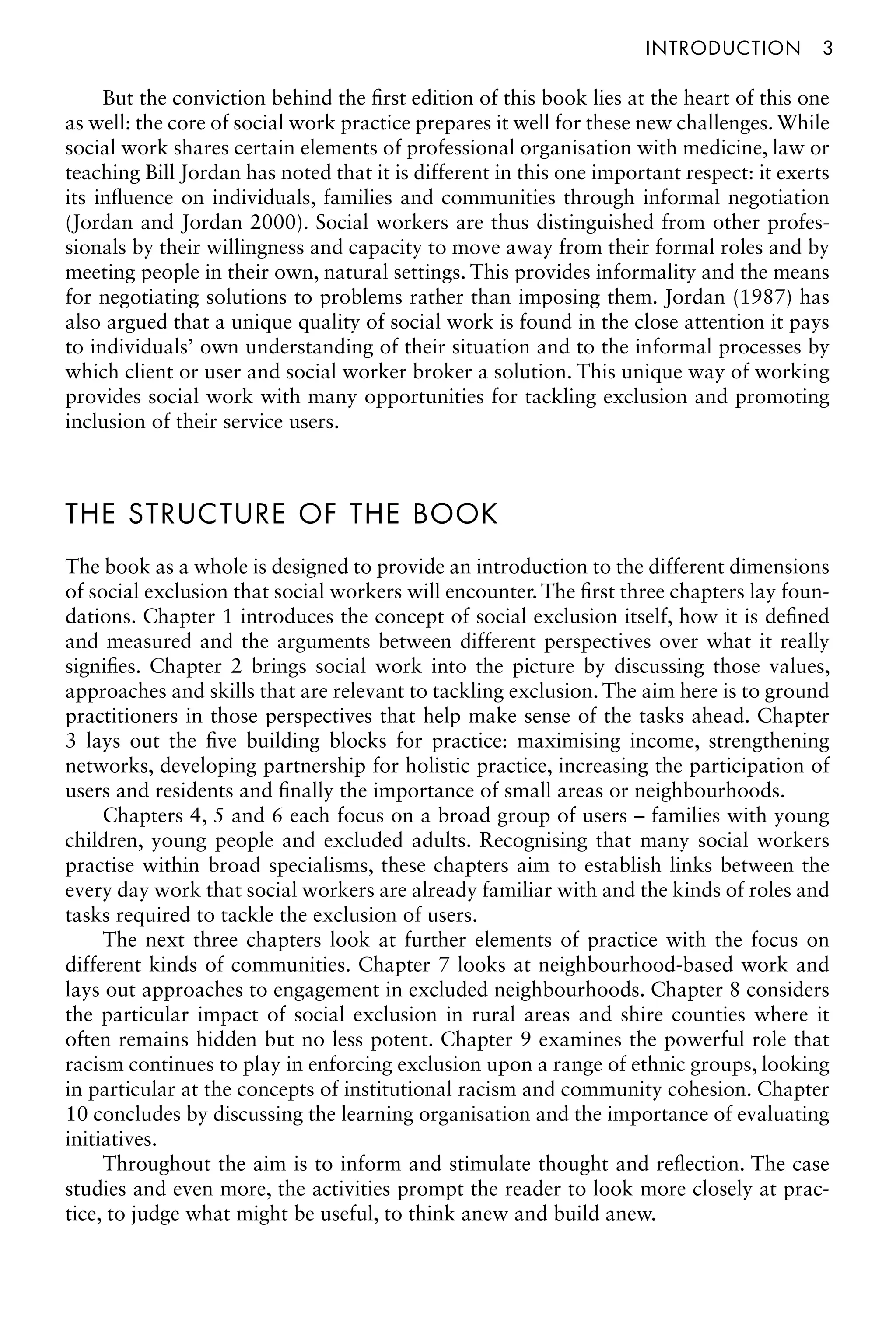 Introductionâ•… 3
But the conviction behind the first edition of this book lies at the heart of this one
as well: the core of social work practice prepares it well for these new challenges.While
social work shares certain elements of professional organisation with medicine, law or
teaching Bill Jordan has noted that it is different in this one important respect: it exerts
its influence on individuals, families and communities through informal negotiation
(Jordan and Jordan 2000). Social workers are thus distinguished from other profes-
sionals by their willingness and capacity to move away from their formal roles and by
meeting people in their own, natural settings. This provides informality and the means
for negotiating solutions to problems rather than imposing them. Jordan (1987) has
also argued that a unique quality of social work is found in the close attention it pays
to individuals’ own understanding of their situation and to the informal processes by
which client or user and social worker broker a solution. This unique way of working
provides social work with many opportunities for tackling exclusion and promoting
inclusion of their service users.
THE STRUCTURE OF THE BOOK
The book as a whole is designed to provide an introduction to the different dimensions
of social exclusion that social workers will encounter. The first three chapters lay foun-
dations. Chapter 1 introduces the concept of social exclusion itself, how it is defined
and measured and the arguments between different perspectives over what it really
signifies. Chapter 2 brings social work into the picture by discussing those values,
approaches and skills that are relevant to tackling exclusion. The aim here is to ground
practitioners in those perspectives that help make sense of the tasks ahead. Chapter
3 lays out the five building blocks for practice: maximising income, strengthening
networks, developing partnership for holistic practice, increasing the participation of
users and residents and finally the importance of small areas or neighbourhoods.
Chapters 4, 5 and 6 each focus on a broad group of users – families with young
children, young people and excluded adults. Recognising that many social workers
practise within broad specialisms, these chapters aim to establish links between the
every day work that social workers are already familiar with and the kinds of roles and
tasks required to tackle the exclusion of users.
The next three chapters look at further elements of practice with the focus on
different kinds of communities. Chapter 7 looks at neighbourhood-based work and
lays out approaches to engagement in excluded neighbourhoods. Chapter 8 considers
the particular impact of social exclusion in rural areas and shire counties where it
often remains hidden but no less potent. Chapter 9 examines the powerful role that
racism continues to play in enforcing exclusion upon a range of ethnic groups, looking
in particular at the concepts of institutional racism and community cohesion. Chapter
10 concludes by discussing the learning organisation and the importance of evaluating
initiatives.
Throughout the aim is to inform and stimulate thought and reflection. The case
studies and even more, the activities prompt the reader to look more closely at prac-
tice, to judge what might be useful, to think anew and build anew.
 